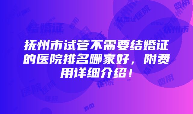 抚州市试管不需要结婚证的医院排名哪家好，附费用详细介绍！