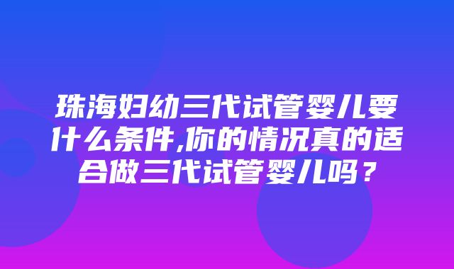 珠海妇幼三代试管婴儿要什么条件,你的情况真的适合做三代试管婴儿吗？