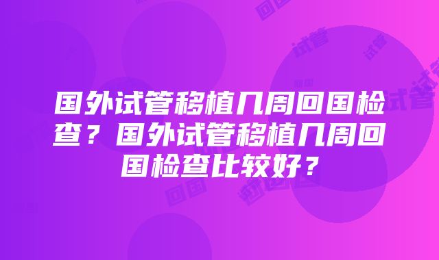 国外试管移植几周回国检查？国外试管移植几周回国检查比较好？