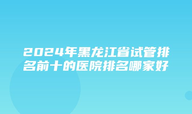 2024年黑龙江省试管排名前十的医院排名哪家好