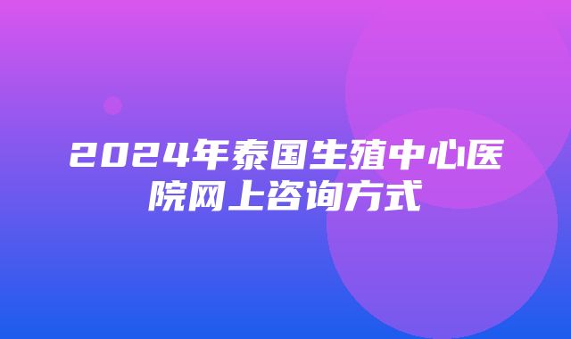 2024年泰国生殖中心医院网上咨询方式