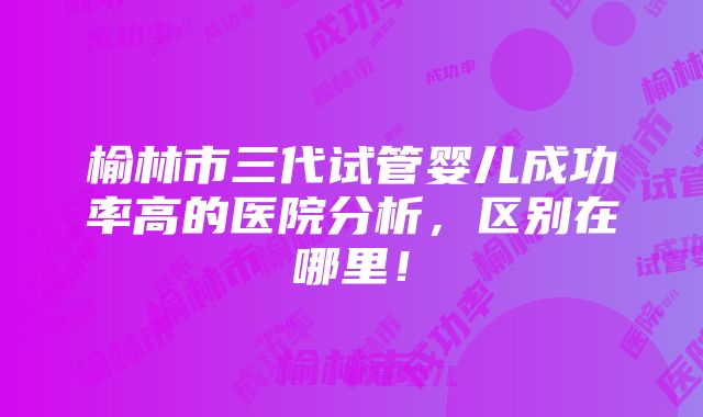 榆林市三代试管婴儿成功率高的医院分析，区别在哪里！