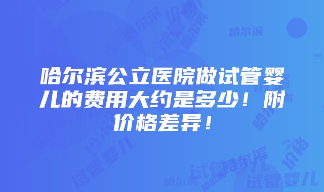 哈尔滨公立医院做试管婴儿的费用大约是多少！附价格差异！