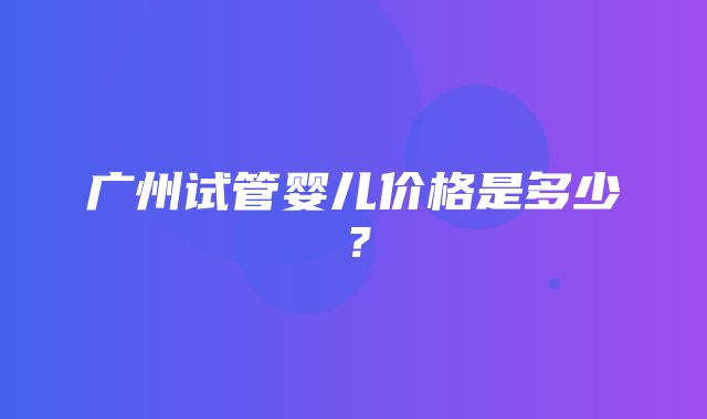 广州试管婴儿价格是多少？