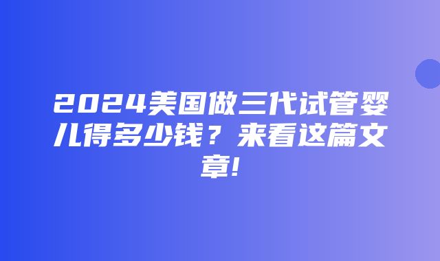 2024美国做三代试管婴儿得多少钱？来看这篇文章!