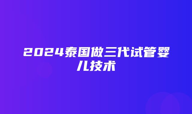 2024泰国做三代试管婴儿技术