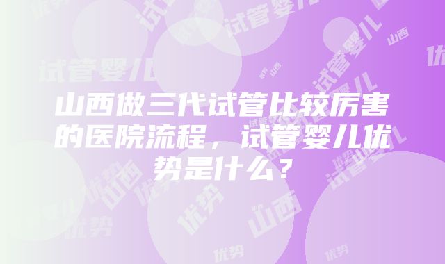 山西做三代试管比较厉害的医院流程，试管婴儿优势是什么？