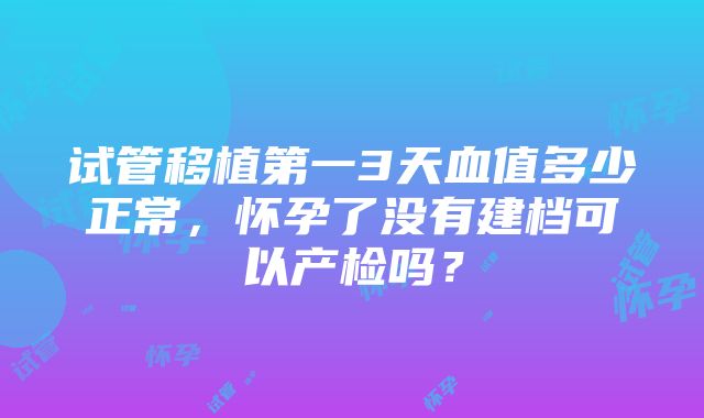 试管移植第一3天血值多少正常，怀孕了没有建档可以产检吗？