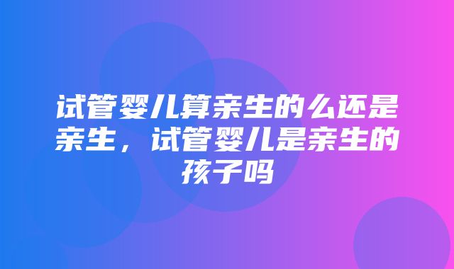 试管婴儿算亲生的么还是亲生，试管婴儿是亲生的孩子吗