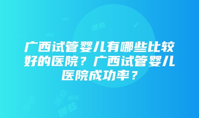 广西试管婴儿有哪些比较好的医院？广西试管婴儿医院成功率？