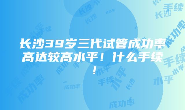 长沙39岁三代试管成功率高达较高水平！什么手续！