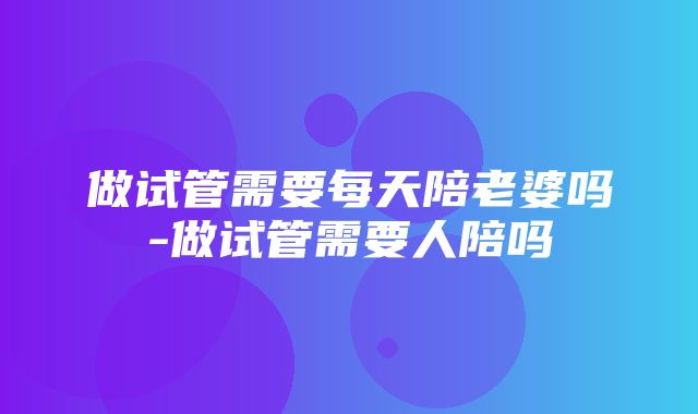 做试管需要每天陪老婆吗-做试管需要人陪吗