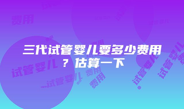 三代试管婴儿要多少费用？估算一下