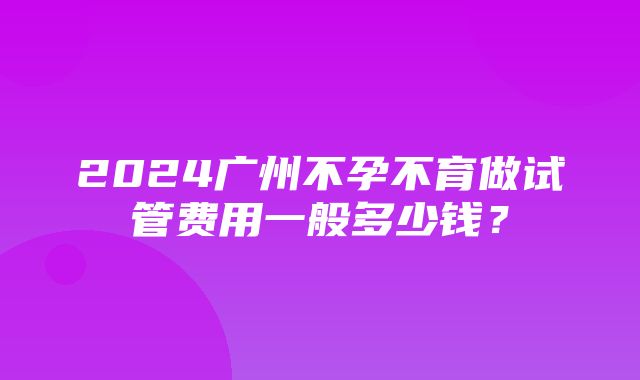 2024广州不孕不育做试管费用一般多少钱？