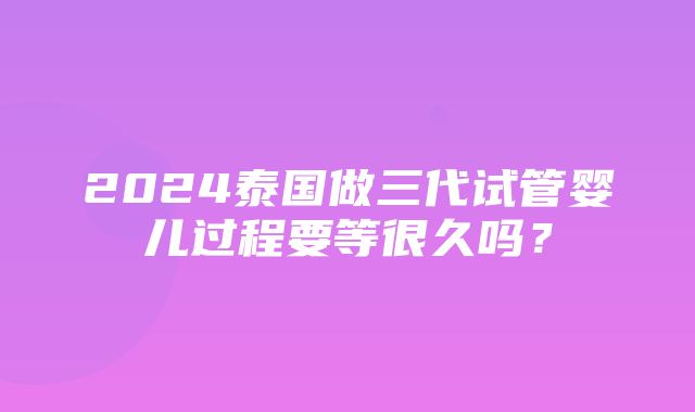 2024泰国做三代试管婴儿过程要等很久吗？