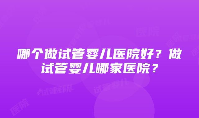 哪个做试管婴儿医院好？做试管婴儿哪家医院？