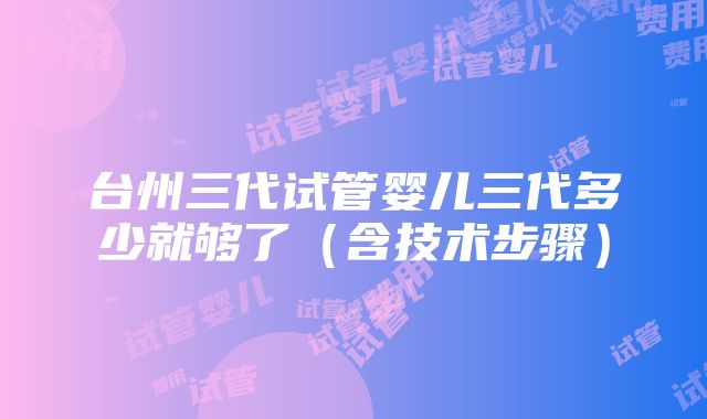 台州三代试管婴儿三代多少就够了（含技术步骤）