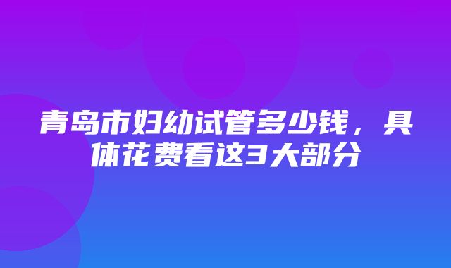 青岛市妇幼试管多少钱，具体花费看这3大部分