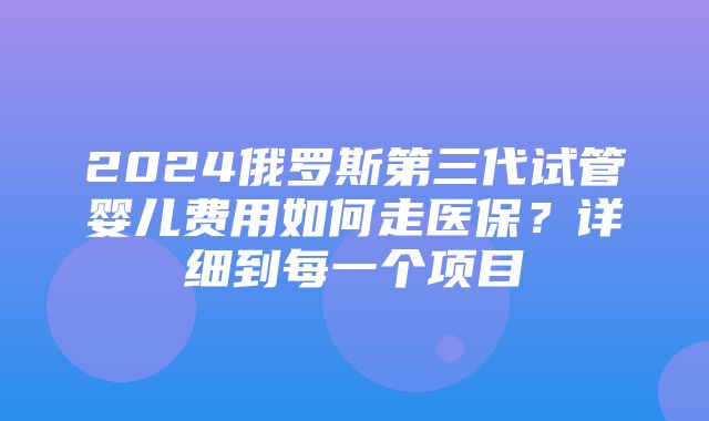 2024俄罗斯第三代试管婴儿费用如何走医保？详细到每一个项目