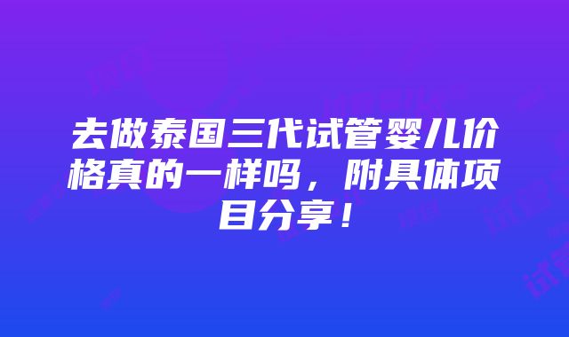 去做泰国三代试管婴儿价格真的一样吗，附具体项目分享！