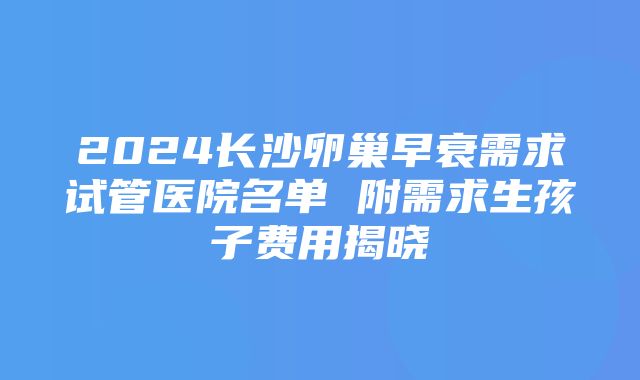 2024长沙卵巢早衰需求试管医院名单 附需求生孩子费用揭晓