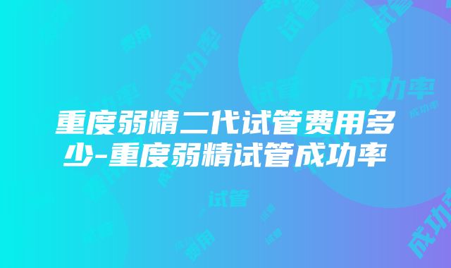 重度弱精二代试管费用多少-重度弱精试管成功率