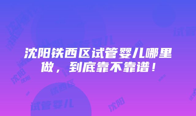 沈阳铁西区试管婴儿哪里做，到底靠不靠谱！