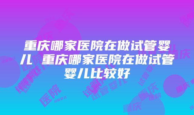 重庆哪家医院在做试管婴儿 重庆哪家医院在做试管婴儿比较好