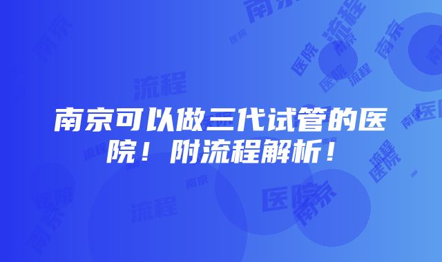 南京可以做三代试管的医院！附流程解析！