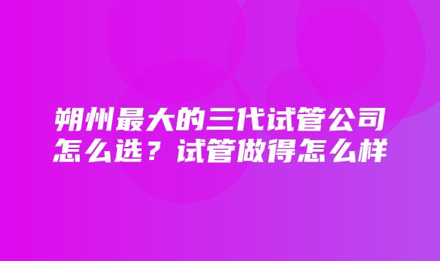 朔州最大的三代试管公司怎么选？试管做得怎么样