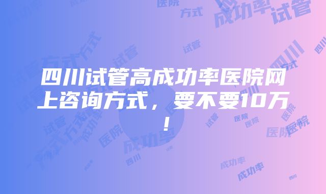 四川试管高成功率医院网上咨询方式，要不要10万！