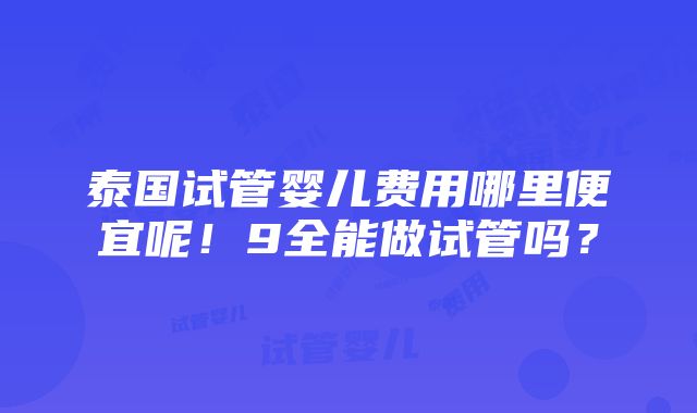 泰国试管婴儿费用哪里便宜呢！9全能做试管吗？