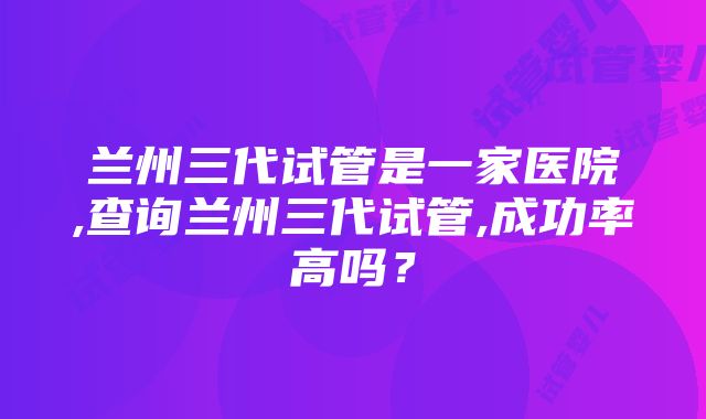 兰州三代试管是一家医院,查询兰州三代试管,成功率高吗？