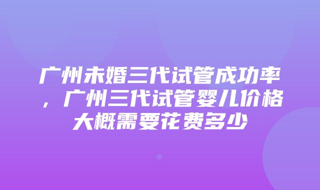 广州未婚三代试管成功率，广州三代试管婴儿价格大概需要花费多少