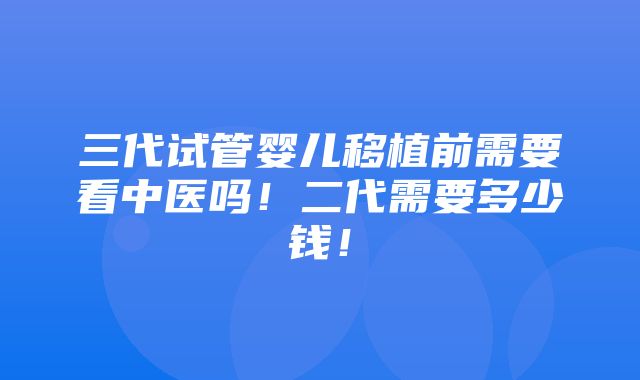 三代试管婴儿移植前需要看中医吗！二代需要多少钱！