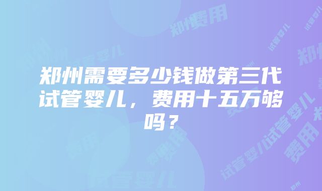 郑州需要多少钱做第三代试管婴儿，费用十五万够吗？