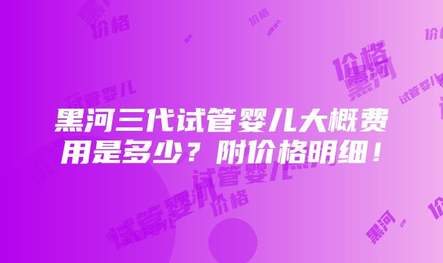 黑河三代试管婴儿大概费用是多少？附价格明细！