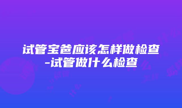 试管宝爸应该怎样做检查-试管做什么检查