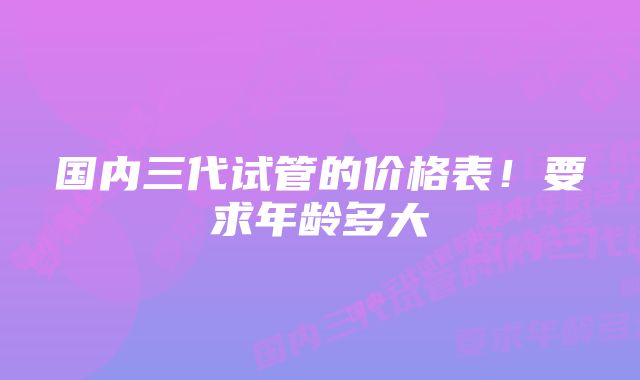 国内三代试管的价格表！要求年龄多大