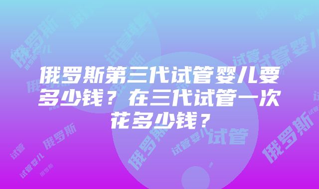 俄罗斯第三代试管婴儿要多少钱？在三代试管一次花多少钱？