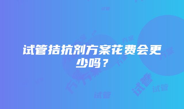 试管拮抗剂方案花费会更少吗？