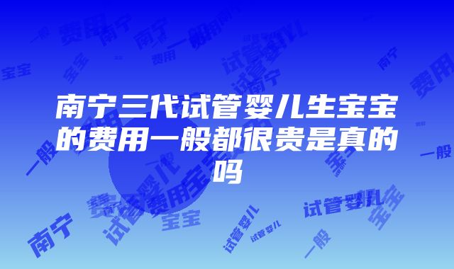 南宁三代试管婴儿生宝宝的费用一般都很贵是真的吗