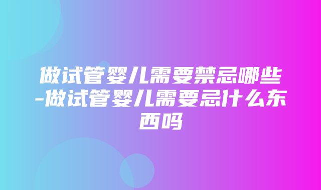 做试管婴儿需要禁忌哪些-做试管婴儿需要忌什么东西吗