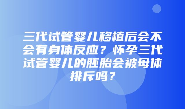 三代试管婴儿移植后会不会有身体反应？怀孕三代试管婴儿的胚胎会被母体排斥吗？