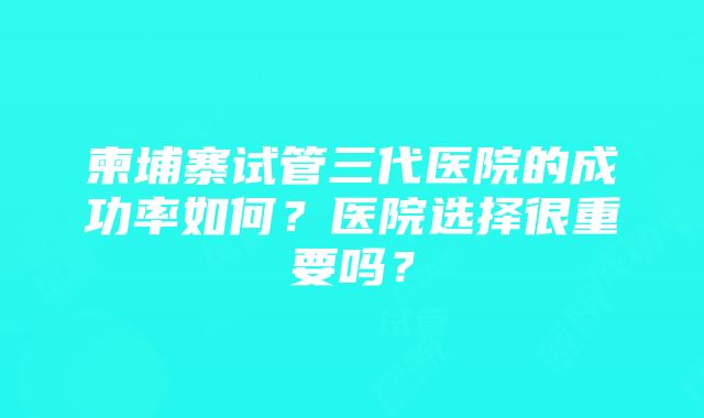 柬埔寨试管三代医院的成功率如何？医院选择很重要吗？