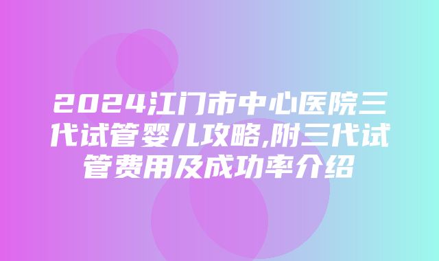 2024江门市中心医院三代试管婴儿攻略,附三代试管费用及成功率介绍