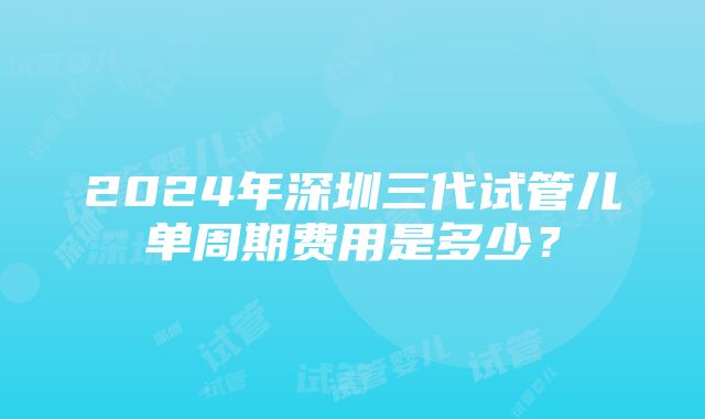 2024年深圳三代试管儿单周期费用是多少？