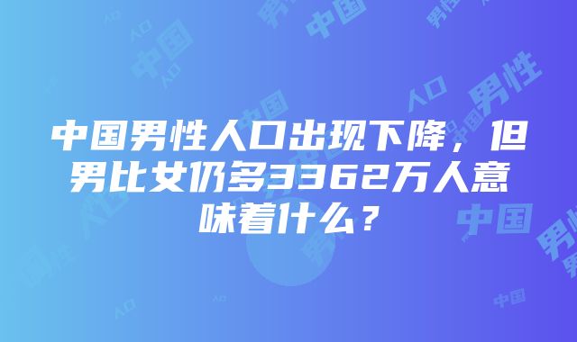 中国男性人口出现下降，但男比女仍多3362万人意味着什么？