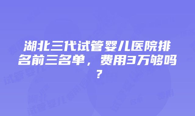 湖北三代试管婴儿医院排名前三名单，费用3万够吗？