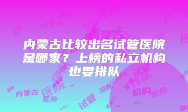 内蒙古比较出名试管医院是哪家？上榜的私立机构也要排队